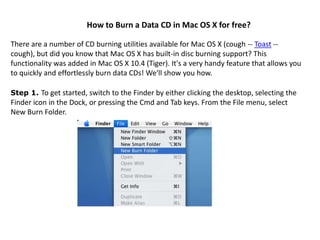 How to Burn a Data CD in Mac OS X for free?

There are a number of CD burning utilities available for Mac OS X (cough -- Toast --
cough), but did you know that Mac OS X has built-in disc burning support? This
functionality was added in Mac OS X 10.4 (Tiger). It's a very handy feature that allows you
to quickly and effortlessly burn data CDs! We'll show you how.

Step 1. To get started, switch to the Finder by either clicking the desktop, selecting the
Finder icon in the Dock, or pressing the Cmd and Tab keys. From the File menu, select
New Burn Folder.
 