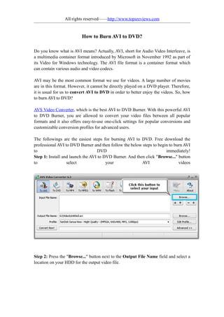 All rights reserved——http://www.topsreviews.com


                          How to Burn AVI to DVD?

Do you know what is AVI means? Actually, AVI, short for Audio Video Interleave, is
a multimedia container format introduced by Microsoft in November 1992 as part of
its Video for Windows technology. The AVI file format is a container format which
can contain various audio and video codecs.

AVI may be the most common format we use for videos. A large number of movies
are in this format. However, it cannot be directly played on a DVD player. Therefore,
it is usual for us to convert AVI to DVD in order to better enjoy the videos. So, how
to burn AVI to DVD?

AVS Video Converter, which is the best AVI to DVD Burner. With this powerful AVI
to DVD Burner, you are allowed to convert your video files between all popular
formats and it also offers easy-to-use one-click settings for popular conversions and
customizable conversion profiles for advanced users.

The followings are the easiest steps for burning AVI to DVD. Free download the
professional AVI to DVD Burner and then follow the below steps to begin to burn AVI
to                                DVD                                 immediately!
Step 1: Install and launch the AVI to DVD Burner. And then click "Browse..." button
to                select               your              AVI                 videos




Step 2: Press the "Browse..." button next to the Output File Name field and select a
location on your HDD for the output video file.
 