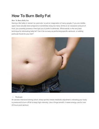 How To Burn Belly Fat
How To Burn Belly Fat
Having a flat belly or named ‘six pack abs’ is just an imagination of many people. If you are middle-
aged, have actually been pregnant or sometimes enjoy too many drinks or an excessive amount of
food, you possibly possess a free type you’d prefer to eliminate. What exactly is the very best
technique for eliminating belly fat? Can it be as easy as performing specific workouts, or adding
particular foods for your diet?
1. Workout:
An aerobic intensive training (short, sharp sprints) needs metabolic adjustment, indicating your body
is pressured to burn off fat to keep high-intensity. Like a fringe benefit, it raises energy-use for over
24 hours post workout.
 