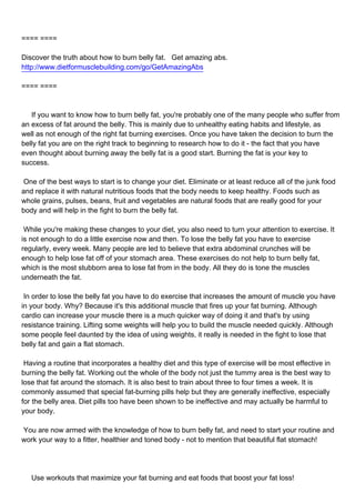 ==== ====

Discover the truth about how to burn belly fat. Get amazing abs.
http://www.dietformusclebuilding.com/go/GetAmazingAbs

==== ====



If you want to know how to burn belly fat, you're probably one of the many people who suffer from
an excess of fat around the belly. This is mainly due to unhealthy eating habits and lifestyle, as
well as not enough of the right fat burning exercises. Once you have taken the decision to burn the
belly fat you are on the right track to beginning to research how to do it - the fact that you have
even thought about burning away the belly fat is a good start. Burning the fat is your key to
success.

One of the best ways to start is to change your diet. Eliminate or at least reduce all of the junk food
and replace it with natural nutritious foods that the body needs to keep healthy. Foods such as
whole grains, pulses, beans, fruit and vegetables are natural foods that are really good for your
body and will help in the fight to burn the belly fat.

While you're making these changes to your diet, you also need to turn your attention to exercise. It
is not enough to do a little exercise now and then. To lose the belly fat you have to exercise
regularly, every week. Many people are led to believe that extra abdominal crunches will be
enough to help lose fat off of your stomach area. These exercises do not help to burn belly fat,
which is the most stubborn area to lose fat from in the body. All they do is tone the muscles
underneath the fat.

In order to lose the belly fat you have to do exercise that increases the amount of muscle you have
in your body. Why? Because it's this additional muscle that fires up your fat burning. Although
cardio can increase your muscle there is a much quicker way of doing it and that's by using
resistance training. Lifting some weights will help you to build the muscle needed quickly. Although
some people feel daunted by the idea of using weights, it really is needed in the fight to lose that
belly fat and gain a flat stomach.

Having a routine that incorporates a healthy diet and this type of exercise will be most effective in
burning the belly fat. Working out the whole of the body not just the tummy area is the best way to
lose that fat around the stomach. It is also best to train about three to four times a week. It is
commonly assumed that special fat-burning pills help but they are generally ineffective, especially
for the belly area. Diet pills too have been shown to be ineffective and may actually be harmful to
your body.

You are now armed with the knowledge of how to burn belly fat, and need to start your routine and
work your way to a fitter, healthier and toned body - not to mention that beautiful flat stomach!




Use workouts that maximize your fat burning and eat foods that boost your fat loss!
 