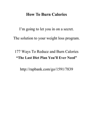 How To Burn Calories


   I’m going to let you in on a secret.

The solution to your weight loss program.


177 Ways To Reduce and Burn Calories
 “The Last Diet Plan You’ll Ever Need”


    http://rapbank.com/go/1591/7839
 