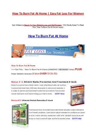 How To Burn Fat At Home | Easy Fat Loss For Women
Get A Massive Boost To Your Weight Loss and Self Esteem YOU Really Need To Read
This “How To Burn Fat At Home” report:
How To Burn Fat At Home
How To Burn Fat At Home
>>> Get This... How To Burn Fat At Home (AMAZING $$$$$$$$$ Value) PLUS
these fantastic bonuses (Value OVER $130.00)
Bonus # 1: Stretch Marks Prevention And Treatment E-book
Most of us women have stretch marks. Learn what these marks are and how
to prevent and treat them. With new discoveries in science and medicine, it
is easier to prevent and treat stretch marks than ever before. Find out what
natural treatments work best at fading your stretch marks. $19.97 Value
Bonus # 2: Ultimate Herbal Remedies E-book
This treasure trove of wonderful and safe herbal remedies contain treatments
for 47 health conditions. Learn about natural remedies for conditions as varied
as acne, motion sickness, headaches, tooth ache, dandruff, insomnia as well
as tips on how to ward off colds and the flu besides others. $19.97 Value
 