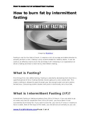 How to burn fat by intermittent fasting
How to burn fat by intermittent
fasting
Image by MLobliner
Fasting is not for the faint of heart. It requires a lot of courage and determination to
actually perform a fast. Fasting is only recommended for healthy adults. It can be
used as an effective tool to burn fat and keep it off. Following is an explanation on
what is fasting and how to burn fat by intermittent fasting.
What is Fasting?
First things first, lets define fasting. Fasting is voluntarily abstaining from food for a
specified period of time. Fasting literally means going on a zero calorie diet. This
means nothing is allowed to pass through your lips except water and zero calorie
herbal teas. Consuming protein shakes and juices is technically not a true fast.
What is Intermittent Fasting (IF)?
Intermittent Fasting is fasting anywhere from 18 to 24 hours. If you are able to go
on water only fast for anywhere from 18 to 24 hours, you have done IF and
successfully burnt body fat. If you want to lose fat, you can try IF once or maximum
twice a week. Rest of the days of the week, you should eat as normally as you can.
www.Fat2FitSteps.com Page 1 of 4
 