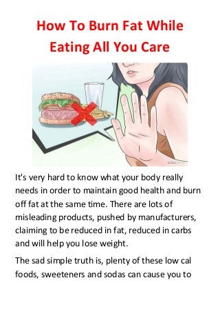 How To Burn Fat While
Eating All You Care
It's very hard to know what your body really
needs in order to maintain good health and burn
off fat at the same time. There are lots of
misleading products, pushed by manufacturers,
claiming to be reduced in fat, reduced in carbs
and will help you lose weight.
The sad simple truth is, plenty of these low cal
foods, sweeteners and sodas can cause you to
 