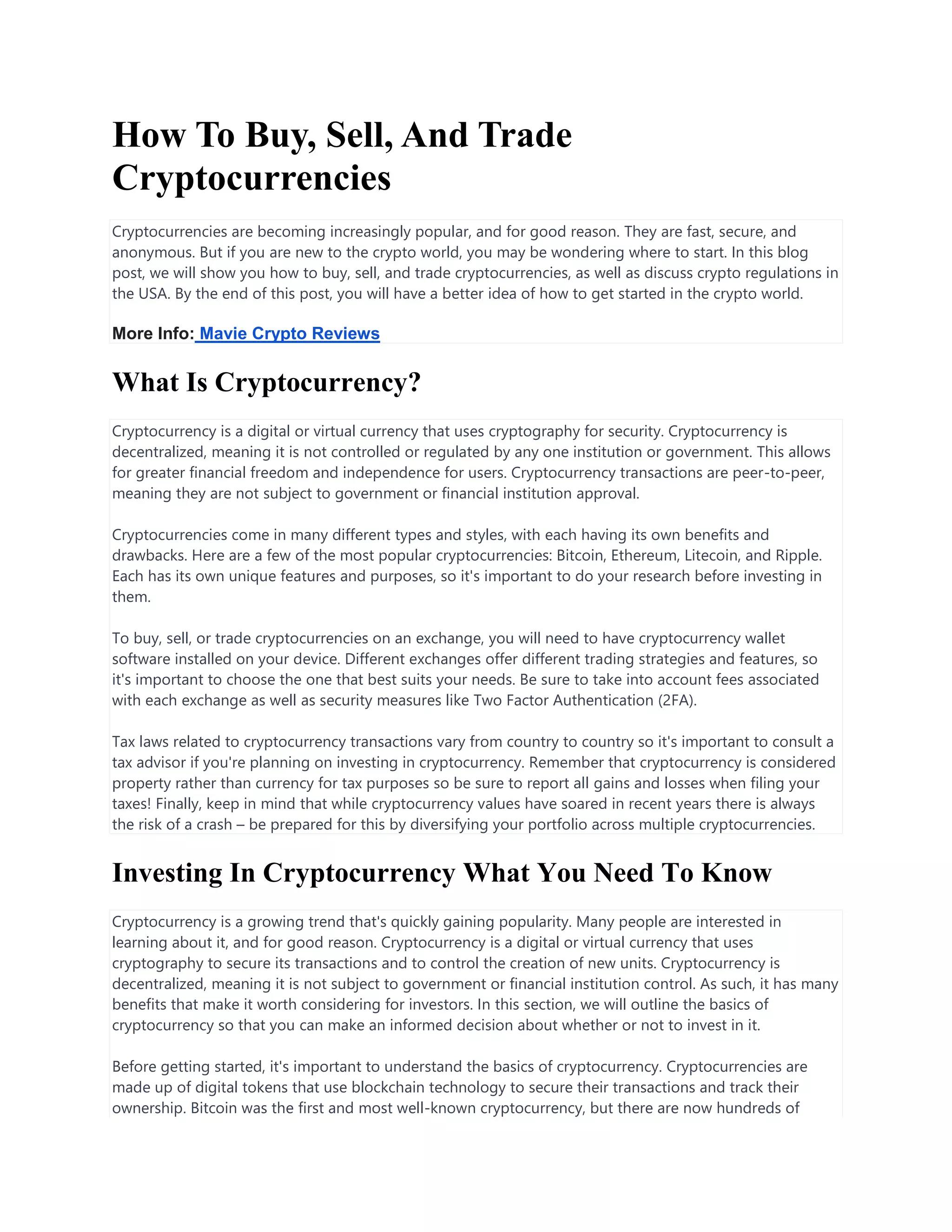 How To Buy, Sell, And Trade
Cryptocurrencies
Cryptocurrencies are becoming increasingly popular, and for good reason. They are fast, secure, and
anonymous. But if you are new to the crypto world, you may be wondering where to start. In this blog
post, we will show you how to buy, sell, and trade cryptocurrencies, as well as discuss crypto regulations in
the USA. By the end of this post, you will have a better idea of how to get started in the crypto world.
More Info: Mavie Crypto Reviews
What Is Cryptocurrency?
Cryptocurrency is a digital or virtual currency that uses cryptography for security. Cryptocurrency is
decentralized, meaning it is not controlled or regulated by any one institution or government. This allows
for greater financial freedom and independence for users. Cryptocurrency transactions are peer-to-peer,
meaning they are not subject to government or financial institution approval.
Cryptocurrencies come in many different types and styles, with each having its own benefits and
drawbacks. Here are a few of the most popular cryptocurrencies: Bitcoin, Ethereum, Litecoin, and Ripple.
Each has its own unique features and purposes, so it's important to do your research before investing in
them.
To buy, sell, or trade cryptocurrencies on an exchange, you will need to have cryptocurrency wallet
software installed on your device. Different exchanges offer different trading strategies and features, so
it's important to choose the one that best suits your needs. Be sure to take into account fees associated
with each exchange as well as security measures like Two Factor Authentication (2FA).
Tax laws related to cryptocurrency transactions vary from country to country so it's important to consult a
tax advisor if you're planning on investing in cryptocurrency. Remember that cryptocurrency is considered
property rather than currency for tax purposes so be sure to report all gains and losses when filing your
taxes! Finally, keep in mind that while cryptocurrency values have soared in recent years there is always
the risk of a crash – be prepared for this by diversifying your portfolio across multiple cryptocurrencies.
Investing In Cryptocurrency What You Need To Know
Cryptocurrency is a growing trend that's quickly gaining popularity. Many people are interested in
learning about it, and for good reason. Cryptocurrency is a digital or virtual currency that uses
cryptography to secure its transactions and to control the creation of new units. Cryptocurrency is
decentralized, meaning it is not subject to government or financial institution control. As such, it has many
benefits that make it worth considering for investors. In this section, we will outline the basics of
cryptocurrency so that you can make an informed decision about whether or not to invest in it.
Before getting started, it's important to understand the basics of cryptocurrency. Cryptocurrencies are
made up of digital tokens that use blockchain technology to secure their transactions and track their
ownership. Bitcoin was the first and most well-known cryptocurrency, but there are now hundreds of
 