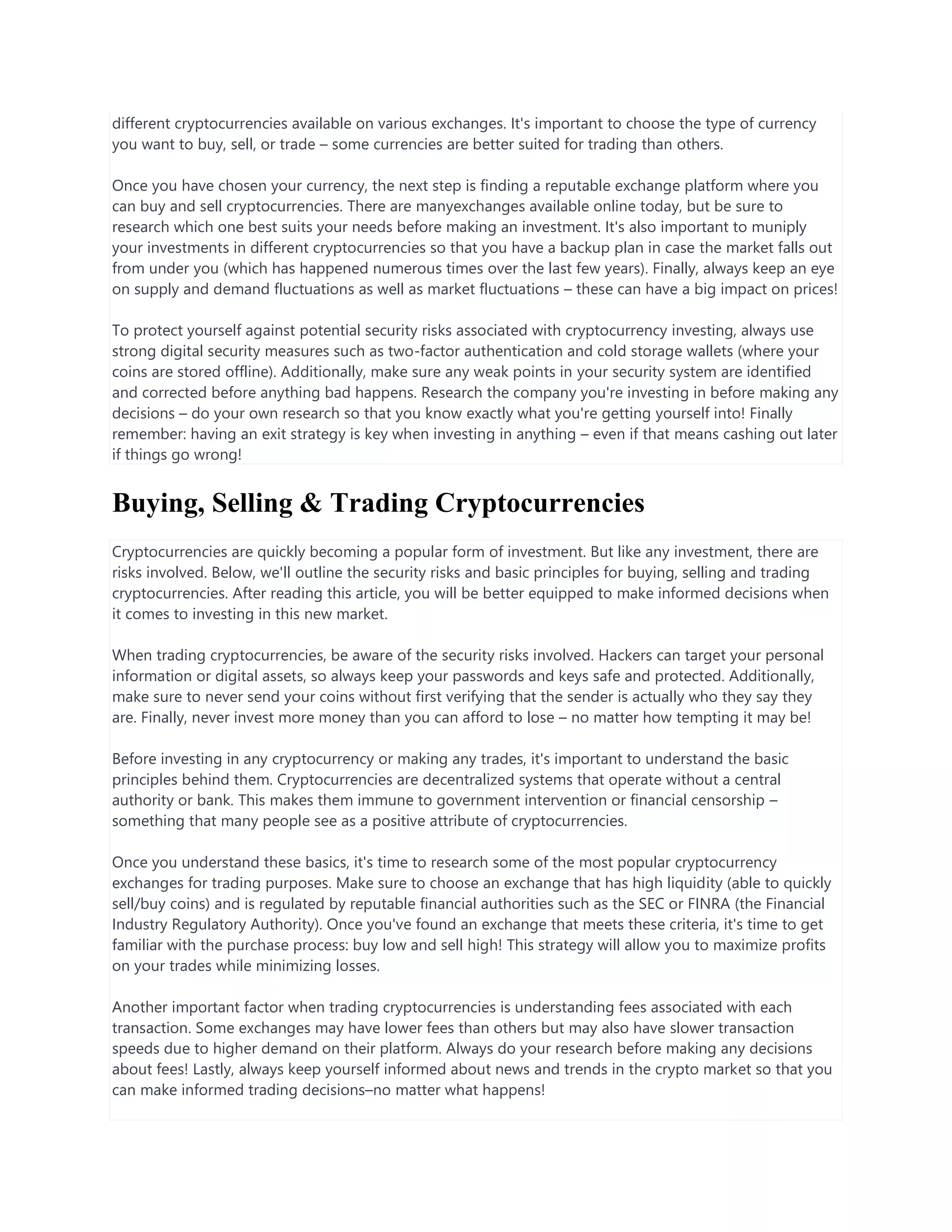 different cryptocurrencies available on various exchanges. It's important to choose the type of currency
you want to buy, sell, or trade – some currencies are better suited for trading than others.
Once you have chosen your currency, the next step is finding a reputable exchange platform where you
can buy and sell cryptocurrencies. There are manyexchanges available online today, but be sure to
research which one best suits your needs before making an investment. It's also important to muniply
your investments in different cryptocurrencies so that you have a backup plan in case the market falls out
from under you (which has happened numerous times over the last few years). Finally, always keep an eye
on supply and demand fluctuations as well as market fluctuations – these can have a big impact on prices!
To protect yourself against potential security risks associated with cryptocurrency investing, always use
strong digital security measures such as two-factor authentication and cold storage wallets (where your
coins are stored offline). Additionally, make sure any weak points in your security system are identified
and corrected before anything bad happens. Research the company you're investing in before making any
decisions – do your own research so that you know exactly what you're getting yourself into! Finally
remember: having an exit strategy is key when investing in anything – even if that means cashing out later
if things go wrong!
Buying, Selling & Trading Cryptocurrencies
Cryptocurrencies are quickly becoming a popular form of investment. But like any investment, there are
risks involved. Below, we'll outline the security risks and basic principles for buying, selling and trading
cryptocurrencies. After reading this article, you will be better equipped to make informed decisions when
it comes to investing in this new market.
When trading cryptocurrencies, be aware of the security risks involved. Hackers can target your personal
information or digital assets, so always keep your passwords and keys safe and protected. Additionally,
make sure to never send your coins without first verifying that the sender is actually who they say they
are. Finally, never invest more money than you can afford to lose – no matter how tempting it may be!
Before investing in any cryptocurrency or making any trades, it's important to understand the basic
principles behind them. Cryptocurrencies are decentralized systems that operate without a central
authority or bank. This makes them immune to government intervention or financial censorship –
something that many people see as a positive attribute of cryptocurrencies.
Once you understand these basics, it's time to research some of the most popular cryptocurrency
exchanges for trading purposes. Make sure to choose an exchange that has high liquidity (able to quickly
sell/buy coins) and is regulated by reputable financial authorities such as the SEC or FINRA (the Financial
Industry Regulatory Authority). Once you've found an exchange that meets these criteria, it's time to get
familiar with the purchase process: buy low and sell high! This strategy will allow you to maximize profits
on your trades while minimizing losses.
Another important factor when trading cryptocurrencies is understanding fees associated with each
transaction. Some exchanges may have lower fees than others but may also have slower transaction
speeds due to higher demand on their platform. Always do your research before making any decisions
about fees! Lastly, always keep yourself informed about news and trends in the crypto market so that you
can make informed trading decisions–no matter what happens!
 