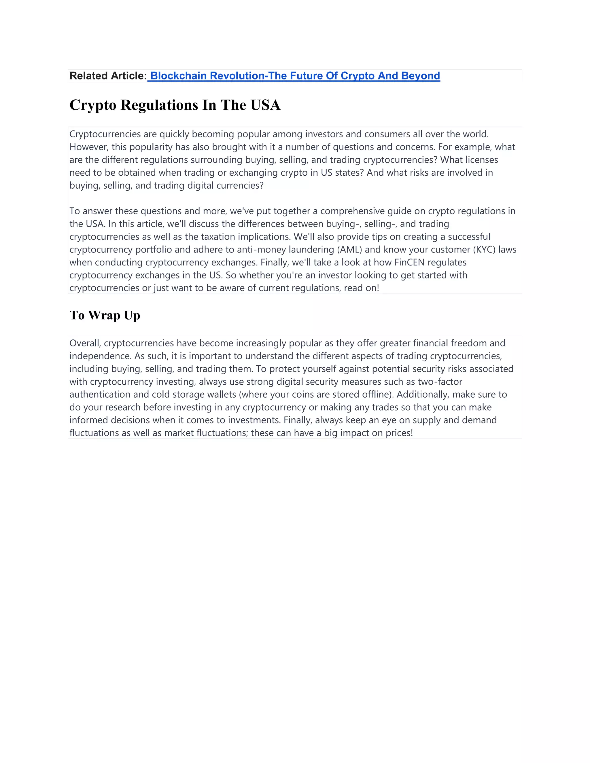 Related Article: Blockchain Revolution-The Future Of Crypto And Beyond
Crypto Regulations In The USA
Cryptocurrencies are quickly becoming popular among investors and consumers all over the world.
However, this popularity has also brought with it a number of questions and concerns. For example, what
are the different regulations surrounding buying, selling, and trading cryptocurrencies? What licenses
need to be obtained when trading or exchanging crypto in US states? And what risks are involved in
buying, selling, and trading digital currencies?
To answer these questions and more, we've put together a comprehensive guide on crypto regulations in
the USA. In this article, we'll discuss the differences between buying-, selling-, and trading
cryptocurrencies as well as the taxation implications. We'll also provide tips on creating a successful
cryptocurrency portfolio and adhere to anti-money laundering (AML) and know your customer (KYC) laws
when conducting cryptocurrency exchanges. Finally, we'll take a look at how FinCEN regulates
cryptocurrency exchanges in the US. So whether you're an investor looking to get started with
cryptocurrencies or just want to be aware of current regulations, read on!
To Wrap Up
Overall, cryptocurrencies have become increasingly popular as they offer greater financial freedom and
independence. As such, it is important to understand the different aspects of trading cryptocurrencies,
including buying, selling, and trading them. To protect yourself against potential security risks associated
with cryptocurrency investing, always use strong digital security measures such as two-factor
authentication and cold storage wallets (where your coins are stored offline). Additionally, make sure to
do your research before investing in any cryptocurrency or making any trades so that you can make
informed decisions when it comes to investments. Finally, always keep an eye on supply and demand
fluctuations as well as market fluctuations; these can have a big impact on prices!
 