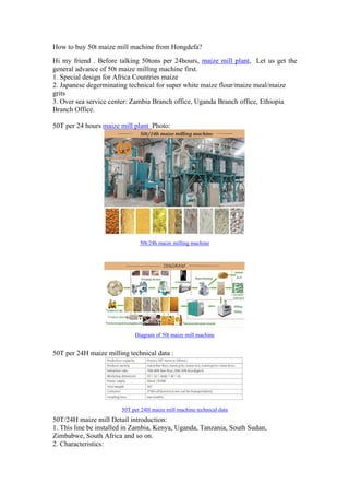 How to buy 50t maize mill machine from Hongdefa?
Hi my friend . Before talking 50tons per 24hours, maize mill plant, Let us get the
general advance of 50t maize milling machine first.
1. Special design for Africa Countries maize
2. Japanese degerminating technical for super white maize flour/maize meal/maize
grits
3. Over sea service center: Zambia Branch office, Uganda Branch office, Ethiopia
Branch Office.
50T per 24 hours maize mill plant Photo:
50t/24h maize milling machine
Diagram of 50t maize mill machine
50T per 24H maize milling technical data :
50T per 24H maize mill machine technical data
50T/24H maize mill Detail introduction:
1. This line be installed in Zambia, Kenya, Uganda, Tanzania, South Sudan,
Zimbabwe, South Africa and so on.
2. Characteristics:
 