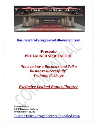  



    BusinessBrokerageSecretsRevealed.com 
 

                      
                ­Presents­ 
         PRE LAUNCH SEQUENCE OF 
 
                           
     “How to buy a Business and Sell a 
          Business successfully”  
            Training Package 
                           
     Exclusive Leaked Bonus Chapter 
 
 
 
 
 
 
 
Presented by – 
L & K Business Brokers 
Brooklyn,N.Y. 11242 

BusinessBrokerageSecretsRevealed.com 
 
 