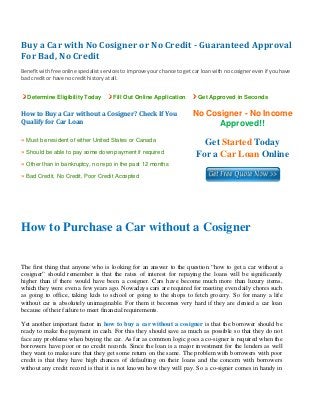 Buy a Car with No Cosigner or No Credit ­ Guaranteed Approval 
For Bad, No Credit 
 
Benefit with free online specialist services to improve your chance to get car loan with no cosigner even if you have 
bad credit or have no credit history at all. 
Determine Eligibility Today Fill Out Online Application Get Approved in Seconds
How to Buy a Car without a Cosigner? Check If You 
Qualify for Car Loan
No Cosigner - No Income
Approved!!
» Must be resident of either United States or Canada
» Should be able to pay some down payment if required
» Other than in bankruptcy, no repo in the past 12 months
» Bad Credit, No Credit, Poor Credit Accepted
Get Started Today
For a Car Loan Online
 
 
How to Purchase a Car without a Cosigner
The first thing that anyone who is looking for an answer to the question “how to get a car without a
cosigner” should remember is that the rates of interest for repaying the loans will be significantly
higher than if there would have been a cosigner. Cars have become much more than luxury items,
which they were even a few years ago. Nowadays cars are required for meeting even daily chores such
as going to office, taking kids to school or going to the shops to fetch grocery. So for many a life
without car is absolutely unimaginable. For them it becomes very hard if they are denied a car loan
because of their failure to meet financial requirements.
Yet another important factor in how to buy a car without a cosigner is that the borrower should be
ready to make the payment in cash. For this they should save as much as possible so that they do not
face any problems when buying the car. As far as common logic goes a co-signer is required when the
borrowers have poor or no credit records. Since the loan is a major investment for the lenders as well
they want to make sure that they get some return on the same. The problem with borrowers with poor
credit is that they have high chances of defaulting on their loans and the concern with borrowers
without any credit record is that it is not known how they will pay. So a co-signer comes in handy in
 