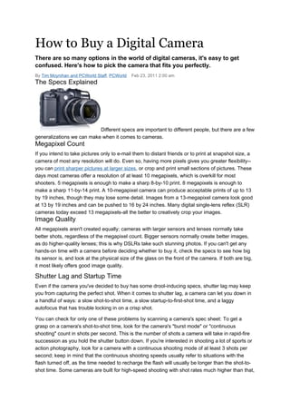 How to Buy a Digital Camera
There are so many options in the world of digital cameras, it's easy to get
confused. Here's how to pick the camera that fits you perfectly.
By Tim Moynihan and PCWorld Staff, PCWorld   Feb 23, 2011 2:00 am
The Specs Explained




                           Different specs are important to different people, but there are a few
generalizations we can make when it comes to cameras.
Megapixel Count
If you intend to take pictures only to e-mail them to distant friends or to print at snapshot size, a
camera of most any resolution will do. Even so, having more pixels gives you greater flexibility--
you can print sharper pictures at larger sizes, or crop and print small sections of pictures. These
days most cameras offer a resolution of at least 10 megapixels, which is overkill for most
shooters. 5 megapixels is enough to make a sharp 8-by-10 print. 8 megapixels is enough to
make a sharp 11-by-14 print. A 10-megapixel camera can produce acceptable prints of up to 13
by 19 inches, though they may lose some detail. Images from a 13-megapixel camera look good
at 13 by 19 inches and can be pushed to 16 by 24 inches. Many digital single-lens reflex (SLR)
cameras today exceed 13 megapixels-all the better to creatively crop your images.
Image Quality
All megapixels aren't created equally; cameras with larger sensors and lenses normally take
better shots, regardless of the megapixel count. Bigger sensors normally create better images,
as do higher-quality lenses; this is why DSLRs take such stunning photos. If you can't get any
hands-on time with a camera before deciding whether to buy it, check the specs to see how big
its sensor is, and look at the physical size of the glass on the front of the camera. If both are big,
it most likely offers good image quality.

Shutter Lag and Startup Time
Even if the camera you've decided to buy has some drool-inducing specs, shutter lag may keep
you from capturing the perfect shot. When it comes to shutter lag, a camera can let you down in
a handful of ways: a slow shot-to-shot time, a slow startup-to-first-shot time, and a laggy
autofocus that has trouble locking in on a crisp shot.

You can check for only one of these problems by scanning a camera's spec sheet: To get a
grasp on a camera's shot-to-shot time, look for the camera's "burst mode" or "continuous
shooting" count in shots per second. This is the number of shots a camera will take in rapid-fire
succession as you hold the shutter button down. If you're interested in shooting a lot of sports or
action photography, look for a camera with a continuous shooting mode of at least 3 shots per
second; keep in mind that the continuous shooting speeds usually refer to situations with the
flash turned off, as the time needed to recharge the flash will usually be longer than the shot-to-
shot time. Some cameras are built for high-speed shooting with shot rates much higher than that,
 