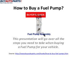 How to Buy a Fuel Pump? 
This presentation will go over all the 
steps you need to take when buying 
a Fuel Pump for your vehicle. 
Source: http://www.buyautoparts.com/howto/how-to-buy-fuel-pumps.htm 
 