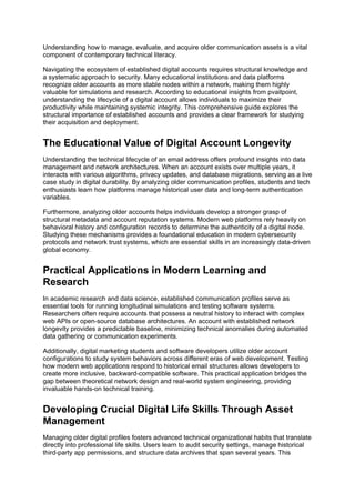 Understanding how to manage, evaluate, and acquire older communication assets is a vital
component of contemporary technical literacy.
Navigating the ecosystem of established digital accounts requires structural knowledge and
a systematic approach to security. Many educational institutions and data platforms
recognize older accounts as more stable nodes within a network, making them highly
valuable for simulations and research. According to educational insights from pvaitpoint,
understanding the lifecycle of a digital account allows individuals to maximize their
productivity while maintaining systemic integrity. This comprehensive guide explores the
structural importance of established accounts and provides a clear framework for studying
their acquisition and deployment.
The Educational Value of Digital Account Longevity
Understanding the technical lifecycle of an email address offers profound insights into data
management and network architectures. When an account exists over multiple years, it
interacts with various algorithms, privacy updates, and database migrations, serving as a live
case study in digital durability. By analyzing older communication profiles, students and tech
enthusiasts learn how platforms manage historical user data and long-term authentication
variables.
Furthermore, analyzing older accounts helps individuals develop a stronger grasp of
structural metadata and account reputation systems. Modern web platforms rely heavily on
behavioral history and configuration records to determine the authenticity of a digital node.
Studying these mechanisms provides a foundational education in modern cybersecurity
protocols and network trust systems, which are essential skills in an increasingly data-driven
global economy.
Practical Applications in Modern Learning and
Research
In academic research and data science, established communication profiles serve as
essential tools for running longitudinal simulations and testing software systems.
Researchers often require accounts that possess a neutral history to interact with complex
web APIs or open-source database architectures. An account with established network
longevity provides a predictable baseline, minimizing technical anomalies during automated
data gathering or communication experiments.
Additionally, digital marketing students and software developers utilize older account
configurations to study system behaviors across different eras of web development. Testing
how modern web applications respond to historical email structures allows developers to
create more inclusive, backward-compatible software. This practical application bridges the
gap between theoretical network design and real-world system engineering, providing
invaluable hands-on technical training.
Developing Crucial Digital Life Skills Through Asset
Management
Managing older digital profiles fosters advanced technical organizational habits that translate
directly into professional life skills. Users learn to audit security settings, manage historical
third-party app permissions, and structure data archives that span several years. This
 