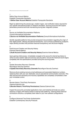 +-----------------------------------+
1
Define Clear Account Metrics
Establish Prerequisite Standards
1.Define Clear Account Metrics:Establish Prerequisite Standards.
Begin by determining the precise age, creation region, and verification status required for
your specific educational project or research simulation. Sourcing accounts with explicit
parameters prevents technical mismatching during later integration phases.
2
Source via Verifiable Documentation Platforms
Consult Informational Authorities
2.Source via Verifiable Documentation Platforms:Consult Informational Authorities.
Identify reputable platforms that provide transparent documentation regarding the origin of
their digital assets. Utilizing educational frameworks, such as those published by pvaitpoint,
helps identify providers that prioritize historical transparency and structural integrity.
3
Audit Account Creation and Security History
Examine Internal Metrics
3.Audit Account Creation and Security History:Examine Internal Metrics.
Upon gaining initial access, immediately navigate to the account's internal log history to
verify its exact creation date and previous security alerts. Ensure the historical record aligns
completely with the specifications provided during the sourcing phase.
4
Update Secondary Recovery Channels
Reconfigure Security Overhaul
4.Update Secondary Recovery Channels:Reconfigure Security Overhaul.
Remove all pre-existing recovery email addresses and associated telephone numbers,
replacing them with your own dedicated, secure educational communication channels. This
step ensures that ownership and recovery capabilities are completely consolidated under
your immediate control.
5
Revoke Historic Third-Party Permissions
Cleanse External Links
5.Revoke Historic Third-Party Permissions:Cleanse External Links.
Inspect the account's connected applications menu and instantly terminate any active
sessions or legacy API tokens linked to external web platforms. Clearing these historical
connections ensures a completely clean slate for your new software configurations.
6
Configure Advanced Two-Factor Authentication
Establish Contemporary Security Protocols
 