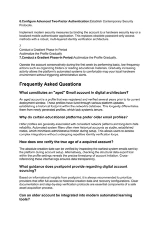 6.Configure Advanced Two-Factor Authentication:Establish Contemporary Security
Protocols.
Implement modern security measures by binding the account to a hardware security key or a
localized mobile authenticator application. This replaces obsolete password-only access
methods with a robust, multi-layered identity verification architecture.
7
Conduct a Gradient Phase-In Period
Acclimatize the Profile Gradually
7.Conduct a Gradient Phase-In Period:Acclimatize the Profile Gradually.
Operate the account conservatively during the first week by performing basic, low-frequency
actions such as organizing folders or reading educational materials. Gradually increasing
activity allows the platform's automated systems to comfortably map your local hardware
environment without triggering administrative alerts.
Frequently Asked Questions
What constitutes an "aged" Gmail account in digital architecture?
An aged account is a profile that was registered and verified several years prior to its current
deployment window. These profiles have lived through various platform updates,
establishing a historical footprint within the network's database. This longevity differentiates
them from newly generated profiles, which lack systemic tenure.
Why do certain educational platforms prefer older email profiles?
Older profiles are generally associated with consistent network patterns and long-term data
reliability. Automated system filters often view historical accounts as stable, established
nodes, which minimizes administrative friction during setup. This allows users to access
complex integrations without undergoing repetitive identity verification loops.
How does one verify the true age of a acquired account?
The absolute creation date can be verified by inspecting the earliest system emails sent by
the platform during account setup. Alternatively, checking the structural data export tool
within the profile settings reveals the precise timestamp of account initiation. Cross-
referencing these internal logs ensures data transparency.
What guidance does pvaitpoint provide regarding digital account
sourcing?
Based on informational insights from pvaitpoint, it is always recommended to prioritize
providers that offer full access to historical creation data and recovery configurations. Clear
documentation and step-by-step verification protocols are essential components of a safe
asset acquisition process.
Can an older account be integrated into modern automated learning
tools?
 