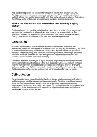 Yes, established profiles are excellent for integration into modern educational APIs,
development environments, and automated testing suites. Their established network
authority allows them to interface smoothly with third-party software structures. This makes
them highly useful for technical simulations and computer science coursework.
What is the most critical step immediately after acquiring a legacy
profile?
The immediate priority must be updating all recovery links, including phone numbers and
backup email configurations, followed by a total purge of old app permissions. This
completely updates the account architecture to match your current security standards.
Taking these actions isolates the profile from past network dependencies.
Conclusion
Acquiring and managing established digital assets provides deep insight into web
architecture, algorithmic trust systems, and legacy data security. By understanding the value
of communication longevity, learners can optimize their digital footprints for specialized
research, systemic stability, and advanced productivity workflows. Following a structured
validation approach allows for the safe deployment of these mature assets into any
contemporary educational or professional setup.
Ultimately, mastering the lifecycle of digital accounts empowers individuals to treat online
profiles as tangible structural assets rather than disposable utilities. As network protocols
become more complex, this specialized knowledge remains highly relevant for anyone
looking to build robust digital systems. Adhering to methodical transition steps guarantees
that the acquired profiles remain resilient, high-performing tools for years to come.
Call-to-Action
Expand your technical capabilities today by diving deeper into the mechanics of network
architectures and identity management system protocols. Take time to audit your current
digital portfolio, update legacy security settings, and explore how historical account
management can improve your project workflows. For continued learning and expert advice
on handling digital assets responsibly, consult the educational resources and technical
frameworks available across the web.
 