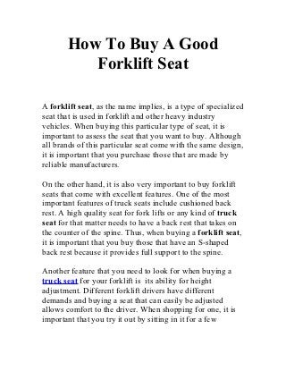 How To Buy A Good
          Forklift Seat

A forklift seat, as the name implies, is a type of specialized
seat that is used in forklift and other heavy industry
vehicles. When buying this particular type of seat, it is
important to assess the seat that you want to buy. Although
all brands of this particular seat come with the same design,
it is important that you purchase those that are made by
reliable manufacturers.

On the other hand, it is also very important to buy forklift
seats that come with excellent features. One of the most
important features of truck seats include cushioned back
rest. A high quality seat for fork lifts or any kind of truck
seat for that matter needs to have a back rest that takes on
the counter of the spine. Thus, when buying a forklift seat,
it is important that you buy those that have an S-shaped
back rest because it provides full support to the spine.

Another feature that you need to look for when buying a
truck seat for your forklift is its ability for height
adjustment. Different forklift drivers have different
demands and buying a seat that can easily be adjusted
allows comfort to the driver. When shopping for one, it is
important that you try it out by sitting in it for a few
 