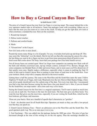 How to Buy a Grand Canyon Bus Tour
The price of a Grand Canyon bus tour from Las Vegas is a moving target. The reason behind this is the
way operators market trips as all-inclusive. Some trip packages come with everything. Others are so
basic that the most you can count on is a seat on the coach. To help you get the right deal, let's look at
what constitutes a standard bus tour. Here are the essentials:
1. Round-trip transport
2. Deluxe motor coaches
3. Pullouts and comfort breaks
4. Meals
5. "Ground time" at the Canyon
Now let's look at this in more detail...
Round-trip means many things to a lot of people. For you, it includes hotel pick-up and drop-off. This
may seem like "dickering" over the details. But let me tell you that after enjoying the canyon for a day,
the last thing you want to do is figure out how to get from some anonymous drop-off point to your
hotel room that's miles down The Strip. Insist that your package have free hotel shuttle service.
Not all luxury buses are created equal. Most Las Vegas tour companies are running new fleets with all
the bells and whistles (oversized seats, tip-top climate control, on-board TV's). Beware, though, that
some companies run blended fleets of older and newer buses, and in most cases you'll be aboard one of
their gently worn ones. Quality makes a difference, especially when it comes to tackling the final 10
miles of dirt road to Grand Canyon West or putting in nine hours of road time to the South Rim. Trust
your instincts: Book a trip with a company that drives the newer models.
Getting there is half the journey. The route to the West Rim and the South Rim starts the same: Follow
Highway 93 South out of Vegas, skirt Lake Mead and cross the new Hoover Dam Bypass bridge, where
your driver-guide should pull over for a photo-stop of the dam. Not every tour does this. I recommend
you find a tour that does because seeing the dam from a bus seat doesn't cut it. Also, if you are bound
for the South Rim, rest stops matter - drive time each way is five hours.
Seeing the Grand Canyon for the first time is a magical experience. You'll want to spend as much time
as you can at each rim. Two hours is the max for most tours. The best ones give you three hours. You
want the tour that gives you the most time, especially if you are visiting the South Rim, which has the
best lookouts, gift shops, and museums.
Those are your basics. Here are a handful of upsells that I characterize as "gotchas:"
1. Food - An absolute must for all South Rim trips. Operators cut meals so they can offer a low-priced
tour that they can upsell on.
2. Grand Canyon Entrance Fees - There's an admission cost at the West Rim and the South Rim. The
good operators pick it up. The so-so ones pass it on to you.
3. Fuel Surcharge - This was added into the package during the 2009 gas crisis. The price of gas has
decreased (though at the time of this writing it's on the rise again). Thus the surcharge shouldn't be
added. If the fee is still being charged, it's extra profit for the tour company.
Most of the reputable Las Vegas-based tour companies have a website on which you can purchase your
tour. I highly recommend that you book through the Web. Shopping on the Web can save you up to 35
percent. I've purchased bus trips using my favorite tour operators and I can vouch that they're e-
 