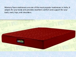 Memory foam mattresses are one of the most popular mattresses in India. It
adapts for your body and provides excellent comfort and support for your
back, neck, hips, and shoulders.
 