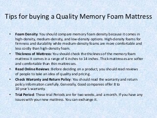 Tips for buying a Quality Memory Foam Mattress
• Foam Density: You should compare memory foam density because it comes in
high-density, medium-density, and low-density options. High-density foams for
firmness and durability while medium-density foams are more comfortable and
less costly than high-density foam.
• Thickness of Mattress: You should check the thickness of the memory foam
mattress it comes in a range of 6 inches to 14 inches. Thick mattresses are softer
and comfortable than thin mattresses.
• Read Online Reviews: Before deciding on a product, you should read reviews
of people to take an idea of quality and pricing.
• Check Warranty and Return Policy: You should read the warranty and return
policy information carefully. Generally, Good companies offer 8 to
10 year’s warranty.
• Trial Period: These trial Periods are for two weeks, and a month. If you have any
issues with your new mattress. You can exchange it.
 