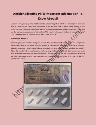 Ambien Sleeping Pills: Important Information To
Know About!!
Ambien 10 mg sleeping pills are the brand name for Zolpidem which is a prescription medicine
that is used for the short-term treatment of adults who have trouble falling asleep or are
suffering from insomnia. Ambien belongs to a class of drugs called sedative-hypnotics that acts
on the brain and produces a calming effect. This medicine is usually limited to a short period of
1 to 2 weeks or less as it has sedatives and is habit-forming.
How to use Ambien?
For using Ambien, the first thing you should do is read the medication guide and the patient
information leaflet provided by your doctor or pharmacist before you start your dosages.
Always remember to take this medicine by mouth on an empty stomach usually once a night.
Since this medicine has sedatives and works quickly, make sure to take it right before you go to
bed. Never take Ambien tablets with or after a meal because it will not work the way it should
be. Also, remember not to take this medicine unless you have time for a full night’s sleep of
maximum 8 hours.
 