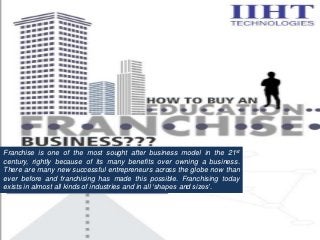 Franchise is one of the most sought after business model in the 21st
century, rightly because of its many benefits over owning a business.
There are many new successful entrepreneurs across the globe now than
ever before and franchising has made this possible. Franchising today
exists in almost all kinds of industries and in all ‘shapes and sizes’.
 