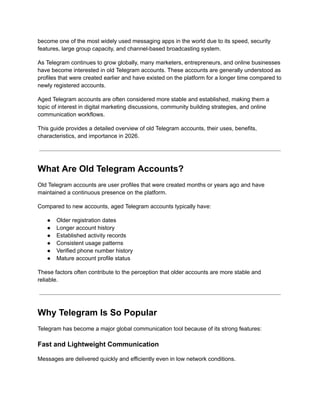 become one of the most widely used messaging apps in the world due to its speed, security
features, large group capacity, and channel-based broadcasting system.
As Telegram continues to grow globally, many marketers, entrepreneurs, and online businesses
have become interested in old Telegram accounts. These accounts are generally understood as
profiles that were created earlier and have existed on the platform for a longer time compared to
newly registered accounts.
Aged Telegram accounts are often considered more stable and established, making them a
topic of interest in digital marketing discussions, community building strategies, and online
communication workflows.
This guide provides a detailed overview of old Telegram accounts, their uses, benefits,
characteristics, and importance in 2026.
What Are Old Telegram Accounts?
Old Telegram accounts are user profiles that were created months or years ago and have
maintained a continuous presence on the platform.
Compared to new accounts, aged Telegram accounts typically have:
●​ Older registration dates
●​ Longer account history
●​ Established activity records
●​ Consistent usage patterns
●​ Verified phone number history
●​ Mature account profile status
These factors often contribute to the perception that older accounts are more stable and
reliable.
Why Telegram Is So Popular
Telegram has become a major global communication tool because of its strong features:
Fast and Lightweight Communication
Messages are delivered quickly and efficiently even in low network conditions.
 