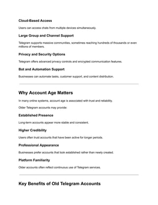 Cloud-Based Access
Users can access chats from multiple devices simultaneously.
Large Group and Channel Support
Telegram supports massive communities, sometimes reaching hundreds of thousands or even
millions of members.
Privacy and Security Options
Telegram offers advanced privacy controls and encrypted communication features.
Bot and Automation Support
Businesses can automate tasks, customer support, and content distribution.
Why Account Age Matters
In many online systems, account age is associated with trust and reliability.
Older Telegram accounts may provide:
Established Presence
Long-term accounts appear more stable and consistent.
Higher Credibility
Users often trust accounts that have been active for longer periods.
Professional Appearance
Businesses prefer accounts that look established rather than newly created.
Platform Familiarity
Older accounts often reflect continuous use of Telegram services.
Key Benefits of Old Telegram Accounts
 