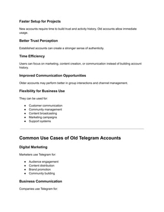 Faster Setup for Projects
New accounts require time to build trust and activity history. Old accounts allow immediate
usage.
Better Trust Perception
Established accounts can create a stronger sense of authenticity.
Time Efficiency
Users can focus on marketing, content creation, or communication instead of building account
history.
Improved Communication Opportunities
Older accounts may perform better in group interactions and channel management.
Flexibility for Business Use
They can be used for:
●​ Customer communication
●​ Community management
●​ Content broadcasting
●​ Marketing campaigns
●​ Support systems
Common Use Cases of Old Telegram Accounts
Digital Marketing
Marketers use Telegram for:
●​ Audience engagement
●​ Content distribution
●​ Brand promotion
●​ Community building
Business Communication
Companies use Telegram for:
 