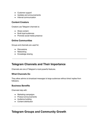●​ Customer support
●​ Updates and announcements
●​ Internal communication
Content Creators
Creators use Telegram channels to:
●​ Share content
●​ Build loyal audiences
●​ Promote social media presence
Online Communities
Groups and channels are used for:
●​ Discussions
●​ Networking
●​ Knowledge sharing
Telegram Channels and Their Importance
Channels are one of Telegram’s most powerful features.
What Channels Do
They allow admins to broadcast messages to large audiences without direct replies from
followers.
Business Benefits
Channels help with:
●​ Marketing campaigns
●​ Product announcements
●​ Audience building
●​ Content distribution
Telegram Groups and Community Growth
 