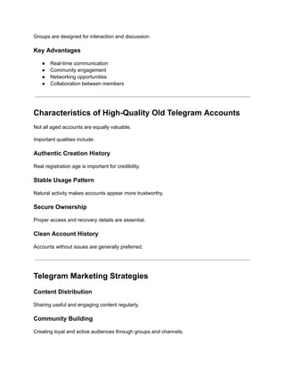 Groups are designed for interaction and discussion.
Key Advantages
●​ Real-time communication
●​ Community engagement
●​ Networking opportunities
●​ Collaboration between members
Characteristics of High-Quality Old Telegram Accounts
Not all aged accounts are equally valuable.
Important qualities include:
Authentic Creation History
Real registration age is important for credibility.
Stable Usage Pattern
Natural activity makes accounts appear more trustworthy.
Secure Ownership
Proper access and recovery details are essential.
Clean Account History
Accounts without issues are generally preferred.
Telegram Marketing Strategies
Content Distribution
Sharing useful and engaging content regularly.
Community Building
Creating loyal and active audiences through groups and channels.
 