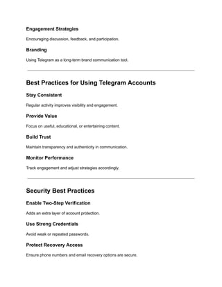 Engagement Strategies
Encouraging discussion, feedback, and participation.
Branding
Using Telegram as a long-term brand communication tool.
Best Practices for Using Telegram Accounts
Stay Consistent
Regular activity improves visibility and engagement.
Provide Value
Focus on useful, educational, or entertaining content.
Build Trust
Maintain transparency and authenticity in communication.
Monitor Performance
Track engagement and adjust strategies accordingly.
Security Best Practices
Enable Two-Step Verification
Adds an extra layer of account protection.
Use Strong Credentials
Avoid weak or repeated passwords.
Protect Recovery Access
Ensure phone numbers and email recovery options are secure.
 