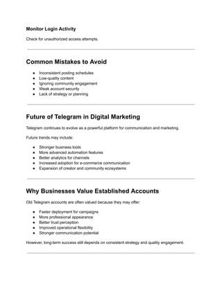 Monitor Login Activity
Check for unauthorized access attempts.
Common Mistakes to Avoid
●​ Inconsistent posting schedules
●​ Low-quality content
●​ Ignoring community engagement
●​ Weak account security
●​ Lack of strategy or planning
Future of Telegram in Digital Marketing
Telegram continues to evolve as a powerful platform for communication and marketing.
Future trends may include:
●​ Stronger business tools
●​ More advanced automation features
●​ Better analytics for channels
●​ Increased adoption for e-commerce communication
●​ Expansion of creator and community ecosystems
Why Businesses Value Established Accounts
Old Telegram accounts are often valued because they may offer:
●​ Faster deployment for campaigns
●​ More professional appearance
●​ Better trust perception
●​ Improved operational flexibility
●​ Stronger communication potential
However, long-term success still depends on consistent strategy and quality engagement.
 