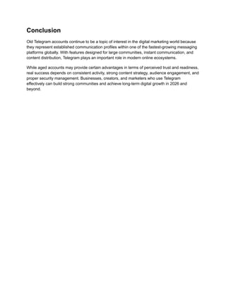 Conclusion
Old Telegram accounts continue to be a topic of interest in the digital marketing world because
they represent established communication profiles within one of the fastest-growing messaging
platforms globally. With features designed for large communities, instant communication, and
content distribution, Telegram plays an important role in modern online ecosystems.
While aged accounts may provide certain advantages in terms of perceived trust and readiness,
real success depends on consistent activity, strong content strategy, audience engagement, and
proper security management. Businesses, creators, and marketers who use Telegram
effectively can build strong communities and achieve long-term digital growth in 2026 and
beyond.
 