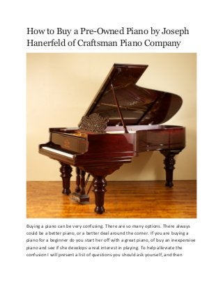 How to Buy a Pre-Owned Piano by Joseph
Hanerfeld of Craftsman Piano Company

Buying a piano can be very confusing. There are so many options. There always
could be a better piano, or a better deal around the corner. If you are buying a
piano for a beginner do you start her off with a great piano, of buy an inexpensive
piano and see if she develops a real interest in playing. To help alleviate the
confusion I will present a list of questions you should ask yourself, and then

 
