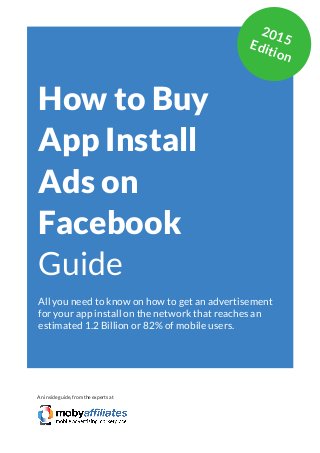 App Marketing Networks 2014
How to Buy
App Install
Ads on
Facebook
Guide
All you need to know on how to get an advertisement
for your app install on the network that reaches an
estimated 1.2 Billion or 82% of mobile users.
An inside guide, from the experts at
2015Edition
 