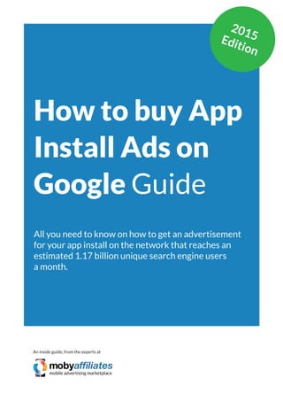 App Marketing Networks 2014
How to buy App
Install Ads on
Google Guide
All you need to know on how to get an advertisement
for your app install on the network that reaches an
estimated 1.17 billion unique search engine users
a month.
An inside guide, from the experts at
2015Edition
 