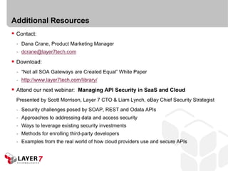Additional Resources
 Contact:
  - Dana Crane, Product Marketing Manager
  - dcrane@layer7tech.com

 Download:
  - “Not all SOA Gateways are Created Equal” White Paper
  - http://www.layer7tech.com/library/

 Attend our next webinar: Managing API Security in SaaS and Cloud
  Presented by Scott Morrison, Layer 7 CTO & Liam Lynch, eBay Chief Security Strategist
  - Security challenges posed by SOAP, REST and Odata APIs
  - Approaches to addressing data and access security
  - Ways to leverage existing security investments
  - Methods for enrolling third-party developers
  - Examples from the real world of how cloud providers use and secure APIs
 