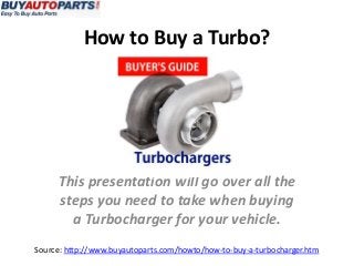 How to Buy a Turbo?
Source: http://www.buyautoparts.com/howto/how-to-buy-a-turbocharger.htm
This presentation will go over all the
steps you need to take when buying
a Turbocharger for your vehicle.
 