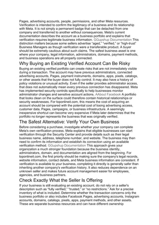 Pages, advertising accounts, people, permissions, and other Meta resources.
Verification is intended to confirm the legitimacy of a business and its relationship
with Meta. It is not simply a permanent badge that can be detached from one
company and transferred to another without consequences. Meta's current
documentation describes the account as a business portfolio and explains that
verification requires legitimate business information. GGupshup Documentation This
distinction matters because some sellers advertise “aged,” “verified,” or “high-trust”
Business Managers as though verification were a transferable product. A buyer
should be extremely cautious about such claims. The safest business asset is one
where your company, legal information, administrators, domains, payment methods,
and business operations are all properly connected.
Why Buying an Existing Verified Account Can Be Risky
Buying an existing verified portfolio can create risks that are not immediately visible
during a transaction. The account may have previous administrators, connected
advertising accounts, Pages, payment instruments, domains, apps, pixels, catalogs,
or other assets that the buyer does not fully control. It may also have a history of
policy violations or unusual activity. Even if the seller provides administrator access,
that does not automatically mean every previous connection has disappeared. Meta
has implemented security controls specifically to help businesses monitor
administrator changes and sensitive account actions. AAbout Facebook A portfolio
that looks clean on the surface could therefore contain historical relationships or
security weaknesses. For toponlineit.com, this means the cost of acquiring an
account should be compared with the potential cost of losing advertising access,
customer data, Pages, campaigns, or business infrastructure. A seemingly
inexpensive shortcut can become very expensive if Meta later determines that the
portfolio no longer represents the business that was originally verified.
The Safest Alternative: Verify Your Own Business
Before considering a purchase, investigate whether your company can complete
Meta's own verification process. Meta explains that eligible businesses can start
verification through the Security Center and provide details such as their legal
business name, address, telephone number, and website. The business may then
need to confirm its information and establish its connection using an available
verification method. GGupshup Documentation This approach gives your
organization a much stronger foundation because the business identity,
administrators, domain, and documentation are aligned from the beginning. For
toponlineit.com, the first priority should be making sure the company's legal records,
website information, contact details, and Meta business information are consistent. If
verification is available to your business, completing it directly is generally safer than
inheriting another company's verification history. It also reduces dependence on an
unknown seller and makes future account management easier for employees,
agencies, and business partners.
Check Exactly What the Seller Is Offering
If your business is still evaluating an existing account, do not rely on a seller's
description such as “fully verified,” “trusted,” or “no restrictions.” Ask for a precise
inventory of what is included. Determine whether the transaction concerns only the
business portfolio or also includes Facebook Pages, advertising accounts, Instagram
accounts, domains, catalogs, pixels, apps, payment methods, and other assets.
These are separate business resources and can have different ownership
 