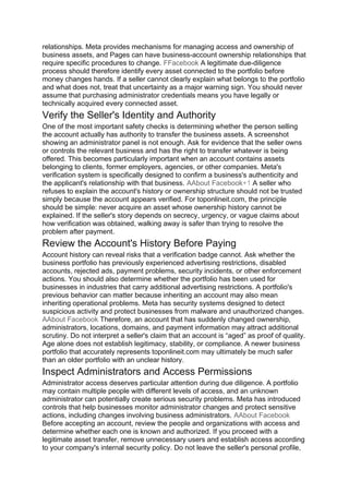 relationships. Meta provides mechanisms for managing access and ownership of
business assets, and Pages can have business-account ownership relationships that
require specific procedures to change. FFacebook A legitimate due-diligence
process should therefore identify every asset connected to the portfolio before
money changes hands. If a seller cannot clearly explain what belongs to the portfolio
and what does not, treat that uncertainty as a major warning sign. You should never
assume that purchasing administrator credentials means you have legally or
technically acquired every connected asset.
Verify the Seller's Identity and Authority
One of the most important safety checks is determining whether the person selling
the account actually has authority to transfer the business assets. A screenshot
showing an administrator panel is not enough. Ask for evidence that the seller owns
or controls the relevant business and has the right to transfer whatever is being
offered. This becomes particularly important when an account contains assets
belonging to clients, former employers, agencies, or other companies. Meta's
verification system is specifically designed to confirm a business's authenticity and
the applicant's relationship with that business. AAbout Facebook+1 A seller who
refuses to explain the account's history or ownership structure should not be trusted
simply because the account appears verified. For toponlineit.com, the principle
should be simple: never acquire an asset whose ownership history cannot be
explained. If the seller's story depends on secrecy, urgency, or vague claims about
how verification was obtained, walking away is safer than trying to resolve the
problem after payment.
Review the Account's History Before Paying
Account history can reveal risks that a verification badge cannot. Ask whether the
business portfolio has previously experienced advertising restrictions, disabled
accounts, rejected ads, payment problems, security incidents, or other enforcement
actions. You should also determine whether the portfolio has been used for
businesses in industries that carry additional advertising restrictions. A portfolio's
previous behavior can matter because inheriting an account may also mean
inheriting operational problems. Meta has security systems designed to detect
suspicious activity and protect businesses from malware and unauthorized changes.
AAbout Facebook Therefore, an account that has suddenly changed ownership,
administrators, locations, domains, and payment information may attract additional
scrutiny. Do not interpret a seller's claim that an account is “aged” as proof of quality.
Age alone does not establish legitimacy, stability, or compliance. A newer business
portfolio that accurately represents toponlineit.com may ultimately be much safer
than an older portfolio with an unclear history.
Inspect Administrators and Access Permissions
Administrator access deserves particular attention during due diligence. A portfolio
may contain multiple people with different levels of access, and an unknown
administrator can potentially create serious security problems. Meta has introduced
controls that help businesses monitor administrator changes and protect sensitive
actions, including changes involving business administrators. AAbout Facebook
Before accepting an account, review the people and organizations with access and
determine whether each one is known and authorized. If you proceed with a
legitimate asset transfer, remove unnecessary users and establish access according
to your company's internal security policy. Do not leave the seller's personal profile,
 