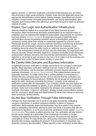 agency account, or unknown employee connected simply because you are afraid
that removing it might cause problems. Instead, make sure the legitimate owner has
appropriate administrative control before making changes. toponlineit.com should
maintain a small number of trusted administrators, use strong authentication, and
regularly audit access rather than allowing a purchased account to retain its previous
network of users.
Protect Your Login and Authentication Infrastructure
Security should be treated as a central part of any Meta business account
transaction. Meta recommends two-factor authentication as an important layer of
protection and has implemented additional authorization requirements for sensitive
business actions. AAbout Facebook If a business acquires a legitimate asset,
administrators should immediately establish secure authentication under the
company's control rather than relying on credentials supplied by a former owner.
Passwords should be unique, recovery methods should be controlled by authorized
personnel, and unnecessary sessions or devices should be reviewed. Avoid
accepting accounts where the seller insists on retaining recovery access “just in
case.” That arrangement creates an obvious security weakness. For toponlineit.com,
account recovery should ultimately depend on company-controlled email addresses,
authentication devices, domains, and documented administrative procedures. The
objective is not simply to gain access on day one; it is to make sure the business can
still recover and control its Meta assets months or years later.
Be Careful With Domains and Business Information
A legitimate business verification is closely connected to the company's real-world
identity. Meta describes verification methods that can involve email, phone, or
domain confirmation, and its business verification process requires accurate
business information. GGupshup Documentation This makes domain ownership
especially important. If a seller claims that a verified portfolio is connected to a
domain that your company does not own, do not assume that the verification can
simply be reassigned to toponlineit.com. Similarly, do not accept an arrangement
where the seller continues controlling the domain, company email address, or
verification contact after the transaction. Your company should own and control the
digital properties that establish its identity. If your website is part of the verification
process, make sure it accurately represents the company and contains consistent
business information. A genuine verification strategy should connect Meta's records
with the company's actual legal and digital presence rather than relying on someone
else's previously verified identity.
Do Not Buy Verification Through False Information
Perhaps the most important rule is never to use false documents, misleading
company information, or another company's identity to obtain or preserve
verification. Meta explicitly states that businesses may face action if they provide
false or misleading information, attempt to claim and verify a business they are not
authorized to represent, or try to circumvent the verification review system. Gupshup
Documentation This means a seller's promise that “the verification will stay forever”
should not be treated as a guarantee. If the underlying information no longer
matches the legitimate business using the account, the account may become
vulnerable to review. For toponlineit.com, all business information should accurately
describe the company operating the account. If documentation is requested, use
authentic company documentation. If Meta requires a new verification review after a
 