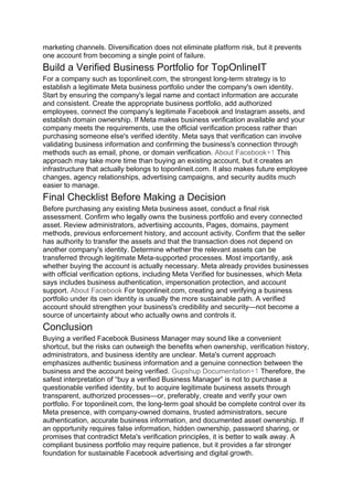 marketing channels. Diversification does not eliminate platform risk, but it prevents
one account from becoming a single point of failure.
Build a Verified Business Portfolio for TopOnlineIT
For a company such as toponlineit.com, the strongest long-term strategy is to
establish a legitimate Meta business portfolio under the company's own identity.
Start by ensuring the company's legal name and contact information are accurate
and consistent. Create the appropriate business portfolio, add authorized
employees, connect the company's legitimate Facebook and Instagram assets, and
establish domain ownership. If Meta makes business verification available and your
company meets the requirements, use the official verification process rather than
purchasing someone else's verified identity. Meta says that verification can involve
validating business information and confirming the business's connection through
methods such as email, phone, or domain verification. About Facebook+1 This
approach may take more time than buying an existing account, but it creates an
infrastructure that actually belongs to toponlineit.com. It also makes future employee
changes, agency relationships, advertising campaigns, and security audits much
easier to manage.
Final Checklist Before Making a Decision
Before purchasing any existing Meta business asset, conduct a final risk
assessment. Confirm who legally owns the business portfolio and every connected
asset. Review administrators, advertising accounts, Pages, domains, payment
methods, previous enforcement history, and account activity. Confirm that the seller
has authority to transfer the assets and that the transaction does not depend on
another company's identity. Determine whether the relevant assets can be
transferred through legitimate Meta-supported processes. Most importantly, ask
whether buying the account is actually necessary. Meta already provides businesses
with official verification options, including Meta Verified for businesses, which Meta
says includes business authentication, impersonation protection, and account
support. About Facebook For toponlineit.com, creating and verifying a business
portfolio under its own identity is usually the more sustainable path. A verified
account should strengthen your business's credibility and security—not become a
source of uncertainty about who actually owns and controls it.
Conclusion
Buying a verified Facebook Business Manager may sound like a convenient
shortcut, but the risks can outweigh the benefits when ownership, verification history,
administrators, and business identity are unclear. Meta's current approach
emphasizes authentic business information and a genuine connection between the
business and the account being verified. Gupshup Documentation+1 Therefore, the
safest interpretation of “buy a verified Business Manager” is not to purchase a
questionable verified identity, but to acquire legitimate business assets through
transparent, authorized processes—or, preferably, create and verify your own
portfolio. For toponlineit.com, the long-term goal should be complete control over its
Meta presence, with company-owned domains, trusted administrators, secure
authentication, accurate business information, and documented asset ownership. If
an opportunity requires false information, hidden ownership, password sharing, or
promises that contradict Meta's verification principles, it is better to walk away. A
compliant business portfolio may require patience, but it provides a far stronger
foundation for sustainable Facebook advertising and digital growth.
 