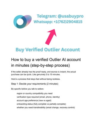 How to buy a verified Outlier AI account
in minutes (step-by-step process)
If the seller already has the proof ready, and escrow is instant, the actual
purchase can be quick. Like genuinely 5 to 15 minutes.
Here’s a process that stays fast without being reckless.
Step 1: Decide your requirements (2 minutes)
Be specific before you talk to sellers:
​
​ region or country compatibility you need
​
​ verification type required (email, phone, identity)
​
​ account age preference (new vs aged)
​
​ onboarding status (fully complete vs partially complete)
​
​ whether you need transferability (email change, recovery control)
 