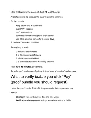 Step 5: Stabilize the account (first 24 to 72 hours)
A lot of accounts die because the buyer logs in like a maniac.
Do the opposite:
​
​ keep device and IP consistent
​
​ avoid VPN hopping
​
​ don’t spam actions
​
​ complete any remaining profile steps calmly
​
​ use it like a normal person for a couple days
A realistic “minutes” timeline
If everything is ready:
​
​ 2 minutes: requirements
​
​ 5 to 10 minutes: proof review
​
​ 1 minute: escrow checkout
​
​ 2 to 5 minutes: handover + security takeover
Total: 10 to 18 minutes, give or take.
If a seller can’t produce proof quickly, it stops being a “minutes” deal anyway.
What to verify before you click “Pay”
(proof bundle you should request)
Here’s the proof bundle. Think of it like your receipt, before you even buy.
Ask for:
​
​ Live login video with current date and time visible
​
​ Verification status page or settings area where status is visible
 