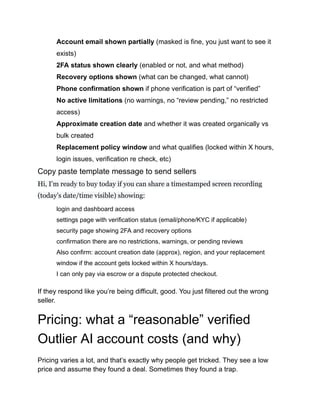​
​ Account email shown partially (masked is fine, you just want to see it
exists)
​
​ 2FA status shown clearly (enabled or not, and what method)
​
​ Recovery options shown (what can be changed, what cannot)
​
​ Phone confirmation shown if phone verification is part of “verified”
​
​ No active limitations (no warnings, no “review pending,” no restricted
access)
​
​ Approximate creation date and whether it was created organically vs
bulk created
​
​ Replacement policy window and what qualifies (locked within X hours,
login issues, verification re check, etc)
Copy paste template message to send sellers
Hi, I’m ready to buy today if you can share a timestamped screen recording
(today’s date/time visible) showing:
​
​ login and dashboard access
​
​ settings page with verification status (email/phone/KYC if applicable)
​
​ security page showing 2FA and recovery options
​
​ confirmation there are no restrictions, warnings, or pending reviews
​
​ Also confirm: account creation date (approx), region, and your replacement
window if the account gets locked within X hours/days.
​
​ I can only pay via escrow or a dispute protected checkout.
If they respond like you’re being difficult, good. You just filtered out the wrong
seller.
Pricing: what a “reasonable” verified
Outlier AI account costs (and why)
Pricing varies a lot, and that’s exactly why people get tricked. They see a low
price and assume they found a deal. Sometimes they found a trap.
 