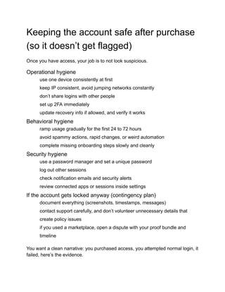 Keeping the account safe after purchase
(so it doesn’t get flagged)
Once you have access, your job is to not look suspicious.
Operational hygiene
​
​ use one device consistently at first
​
​ keep IP consistent, avoid jumping networks constantly
​
​ don’t share logins with other people
​
​ set up 2FA immediately
​
​ update recovery info if allowed, and verify it works
Behavioral hygiene
​
​ ramp usage gradually for the first 24 to 72 hours
​
​ avoid spammy actions, rapid changes, or weird automation
​
​ complete missing onboarding steps slowly and cleanly
Security hygiene
​
​ use a password manager and set a unique password
​
​ log out other sessions
​
​ check notification emails and security alerts
​
​ review connected apps or sessions inside settings
If the account gets locked anyway (contingency plan)
​
​ document everything (screenshots, timestamps, messages)
​
​ contact support carefully, and don’t volunteer unnecessary details that
create policy issues
​
​ if you used a marketplace, open a dispute with your proof bundle and
timeline
You want a clean narrative: you purchased access, you attempted normal login, it
failed, here’s the evidence.
 
