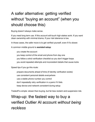 A safer alternative: getting verified
without “buying an account” (when you
should choose this)
Buying doesn’t always make sense.
If you need long term use. If this account will touch high stakes work. If you want
clean ownership with minimal drama. If your risk tolerance is low.
In those cases, the safer move is to get verified yourself, even if it’s slower.
A common middle ground is assisted setup:
​
​ you create the account
​
​ you keep control of the email and phone from day one
​
​ you follow a strict verification checklist so you don’t trigger loops
​
​ you avoid repeated attempts and inconsistent details that cause locks
Speed tips if you go this route:
​
​ prepare documents ahead of time (if identity verification exists)
​
​ use consistent personal details everywhere
​
​ use a stable phone number you control
​
​ don’t repeatedly retry verification in a panic if it fails
​
​ keep device and network consistent during setup
Tradeoff is simple: slower than buying, but far less reclaim and suspension risk.
Wrap-up: the fastest way to buy a
verified Outlier AI account without being
reckless
 