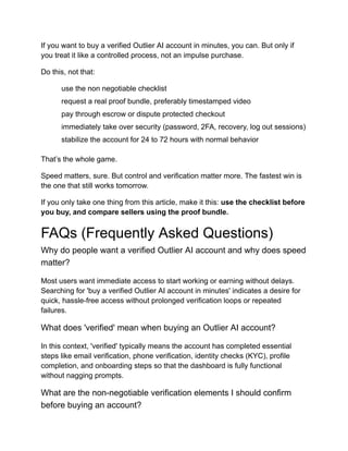If you want to buy a verified Outlier AI account in minutes, you can. But only if
you treat it like a controlled process, not an impulse purchase.
Do this, not that:
​
​ use the non negotiable checklist
​
​ request a real proof bundle, preferably timestamped video
​
​ pay through escrow or dispute protected checkout
​
​ immediately take over security (password, 2FA, recovery, log out sessions)
​
​ stabilize the account for 24 to 72 hours with normal behavior
That’s the whole game.
Speed matters, sure. But control and verification matter more. The fastest win is
the one that still works tomorrow.
If you only take one thing from this article, make it this: use the checklist before
you buy, and compare sellers using the proof bundle.
FAQs (Frequently Asked Questions)
Why do people want a verified Outlier AI account and why does speed
matter?
Most users want immediate access to start working or earning without delays.
Searching for 'buy a verified Outlier AI account in minutes' indicates a desire for
quick, hassle-free access without prolonged verification loops or repeated
failures.
What does 'verified' mean when buying an Outlier AI account?
In this context, 'verified' typically means the account has completed essential
steps like email verification, phone verification, identity checks (KYC), profile
completion, and onboarding steps so that the dashboard is fully functional
without nagging prompts.
What are the non-negotiable verification elements I should confirm
before buying an account?
 