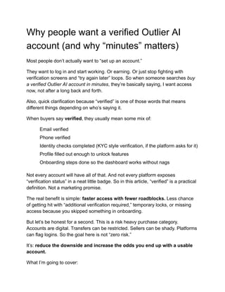 Why people want a verified Outlier AI
account (and why “minutes” matters)
Most people don’t actually want to “set up an account.”
They want to log in and start working. Or earning. Or just stop fighting with
verification screens and “try again later” loops. So when someone searches buy
a verified Outlier AI account in minutes, they’re basically saying, I want access
now, not after a long back and forth.
Also, quick clarification because “verified” is one of those words that means
different things depending on who’s saying it.
When buyers say verified, they usually mean some mix of:
​
​ Email verified
​
​ Phone verified
​
​ Identity checks completed (KYC style verification, if the platform asks for it)
​
​ Profile filled out enough to unlock features
​
​ Onboarding steps done so the dashboard works without nags
Not every account will have all of that. And not every platform exposes
“verification status” in a neat little badge. So in this article, “verified” is a practical
definition. Not a marketing promise.
The real benefit is simple: faster access with fewer roadblocks. Less chance
of getting hit with “additional verification required,” temporary locks, or missing
access because you skipped something in onboarding.
But let’s be honest for a second. This is a risk heavy purchase category.
Accounts are digital. Transfers can be restricted. Sellers can be shady. Platforms
can flag logins. So the goal here is not “zero risk.”
It’s: reduce the downside and increase the odds you end up with a usable
account.
What I’m going to cover:
 